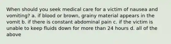 When should you seek medical care for a victim of nausea and vomiting? a. if blood or brown, grainy material appears in the vomit b. if there is constant abdominal pain c. if the victim is unable to keep fluids down for more than 24 hours d. all of the above