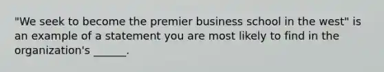 "We seek to become the premier business school in the west" is an example of a statement you are most likely to find in the organization's ______.