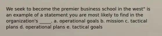 We seek to become the premier business school in the west" is an example of a statement you are most likely to find in the organization's _____. a. operational goals b. mission c. tactical plans d. operational plans e. tactical goals