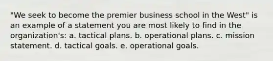 "We seek to become the premier business school in the West" is an example of a statement you are most likely to find in the organization's: a. tactical plans. b. operational plans. c. mission statement. d. tactical goals. e. operational goals.