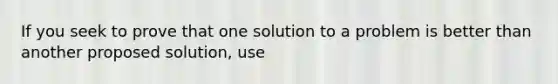 If you seek to prove that one solution to a problem is better than another proposed solution, use