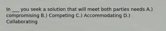 In ___ you seek a solution that will meet both parties needs A.) compromising B.) Competing C.) Accommodating D.) Collaborating