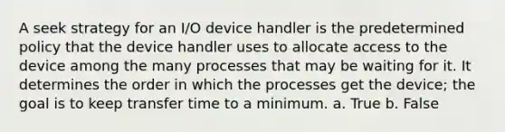 A seek strategy for an I/O device handler is the predetermined policy that the device handler uses to allocate access to the device among the many processes that may be waiting for it. It determines the order in which the processes get the device; the goal is to keep transfer time to a minimum. a. True b. False