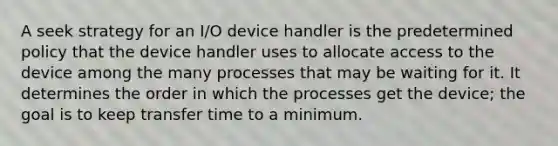 A seek strategy for an I/O device handler is the predetermined policy that the device handler uses to allocate access to the device among the many processes that may be waiting for it. It determines the order in which the processes get the device; the goal is to keep transfer time to a minimum.