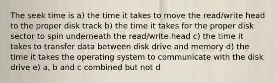 The seek time is a) the time it takes to move the read/write head to the proper disk track b) the time it takes for the proper disk sector to spin underneath the read/write head c) the time it takes to transfer data between disk drive and memory d) the time it takes the operating system to communicate with the disk drive e) a, b and c combined but not d