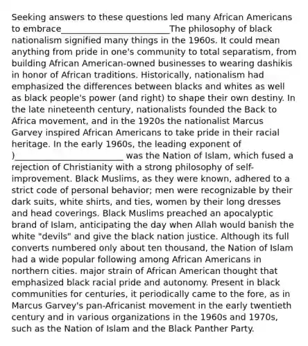 Seeking answers to these questions led many <a href='https://www.questionai.com/knowledge/kktT1tbvGH-african-americans' class='anchor-knowledge'>african americans</a> to embrace_________________________The philosophy of black nationalism signified many things in the 1960s. It could mean anything from pride in one's community to total separatism, from building African American-owned businesses to wearing dashikis in honor of African traditions. Historically, nationalism had emphasized the differences between blacks and whites as well as black people's power (and right) to shape their own destiny. In the late nineteenth century, nationalists founded the Back to Africa movement, and in the 1920s the nationalist Marcus Garvey inspired African Americans to take pride in their racial heritage. In the early 1960s, the leading exponent of )_________________________ was the Nation of Islam, which fused a rejection of Christianity with a strong philosophy of self-improvement. Black Muslims, as they were known, adhered to a strict code of personal behavior; men were recognizable by their dark suits, white shirts, and ties, women by their long dresses and head coverings. Black Muslims preached an apocalyptic brand of Islam, anticipating the day when Allah would banish the white "devils" and give the black nation justice. Although its full converts numbered only about ten thousand, the Nation of Islam had a wide popular following among African Americans in northern cities. major strain of African American thought that emphasized black racial pride and autonomy. Present in black communities for centuries, it periodically came to the fore, as in Marcus Garvey's pan-Africanist movement in the early twentieth century and in various organizations in the 1960s and 1970s, such as the Nation of Islam and the Black Panther Party.