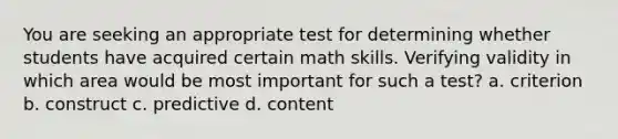 You are seeking an appropriate test for determining whether students have acquired certain math skills. Verifying validity in which area would be most important for such a test? a. criterion b. construct c. predictive d. content