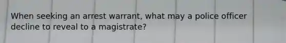 When seeking an arrest warrant, what may a police officer decline to reveal to a magistrate?