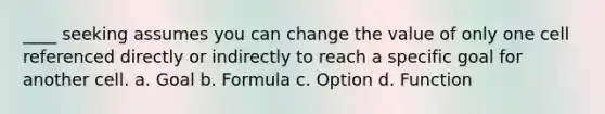 ____ seeking assumes you can change the value of only one cell referenced directly or indirectly to reach a specific goal for another cell. a. Goal b. Formula c. Option d. Function