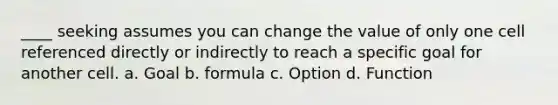 ____ seeking assumes you can change the value of only one cell referenced directly or indirectly to reach a specific goal for another cell. a. Goal b. formula c. Option d. Function