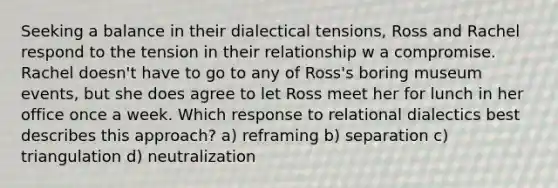 Seeking a balance in their dialectical tensions, Ross and Rachel respond to the tension in their relationship w a compromise. Rachel doesn't have to go to any of Ross's boring museum events, but she does agree to let Ross meet her for lunch in her office once a week. Which response to relational dialectics best describes this approach? a) reframing b) separation c) triangulation d) neutralization