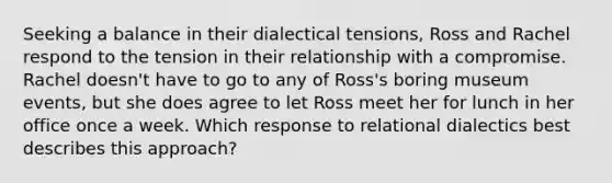 Seeking a balance in their dialectical tensions, Ross and Rachel respond to the tension in their relationship with a compromise. Rachel doesn't have to go to any of Ross's boring museum events, but she does agree to let Ross meet her for lunch in her office once a week. Which response to relational dialectics best describes this approach?