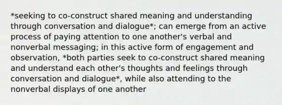 *seeking to co-construct shared meaning and understanding through conversation and dialogue*; can emerge from an active process of paying attention to one another's verbal and nonverbal messaging; in this active form of engagement and observation, *both parties seek to co-construct shared meaning and understand each other's thoughts and feelings through conversation and dialogue*, while also attending to the nonverbal displays of one another