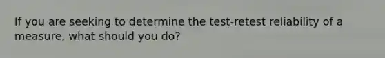 If you are seeking to determine the test-retest reliability of a measure, what should you do?