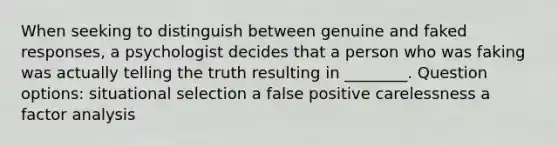 When seeking to distinguish between genuine and faked responses, a psychologist decides that a person who was faking was actually telling the truth resulting in ________. Question options: situational selection a false positive carelessness a factor analysis