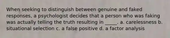 When seeking to distinguish between genuine and faked responses, a psychologist decides that a person who was faking was actually telling the truth resulting in _____. a. carelessness b. situational selection c. a false positive d. a factor analysis