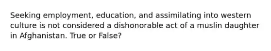 Seeking employment, education, and assimilating into western culture is not considered a dishonorable act of a muslin daughter in Afghanistan. True or False?