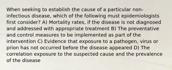 When seeking to establish the cause of a particular non-infectious disease, which of the following must epidemiologists first consider? A) Mortality rates, if the disease is not diagnosed and addressed with appropriate treatment B) The preventative and control measures to be implemented as part of the intervention C) Evidence that exposure to a pathogen, virus or prion has not occurred before the disease appeared D) The correlation exposure to the suspected cause and the prevalence of the disease