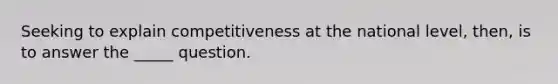 Seeking to explain competitiveness at the national level, then, is to answer the _____ question.