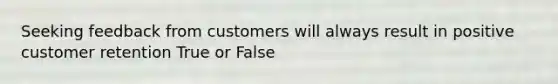 Seeking feedback from customers will always result in positive customer retention True or False