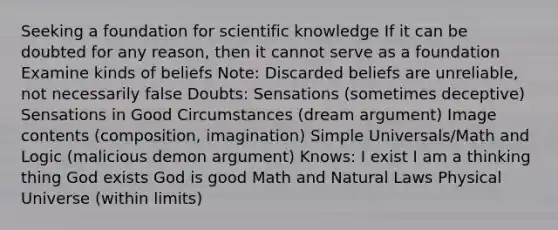 Seeking a foundation for scientific knowledge If it can be doubted for any reason, then it cannot serve as a foundation Examine kinds of beliefs Note: Discarded beliefs are unreliable, not necessarily false Doubts: Sensations (sometimes deceptive) Sensations in Good Circumstances (dream argument) Image contents (composition, imagination) Simple Universals/Math and Logic (malicious demon argument) Knows: I exist I am a thinking thing God exists God is good Math and Natural Laws Physical Universe (within limits)