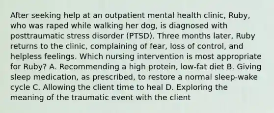 After seeking help at an outpatient mental health clinic, Ruby, who was raped while walking her dog, is diagnosed with posttraumatic stress disorder (PTSD). Three months later, Ruby returns to the clinic, complaining of fear, loss of control, and helpless feelings. Which nursing intervention is most appropriate for Ruby? A. Recommending a high protein, low-fat diet B. Giving sleep medication, as prescribed, to restore a normal sleep-wake cycle C. Allowing the client time to heal D. Exploring the meaning of the traumatic event with the client