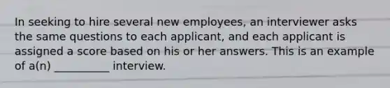 In seeking to hire several new employees, an interviewer asks the same questions to each applicant, and each applicant is assigned a score based on his or her answers. This is an example of a(n) __________ interview.