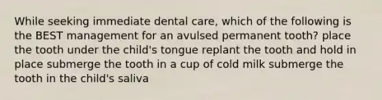 While seeking immediate dental care, which of the following is the BEST management for an avulsed permanent tooth? place the tooth under the child's tongue replant the tooth and hold in place submerge the tooth in a cup of cold milk submerge the tooth in the child's saliva