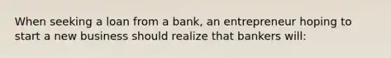 When seeking a loan from a bank, an entrepreneur hoping to start a new business should realize that bankers will: