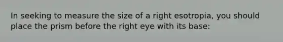 In seeking to measure the size of a right esotropia, you should place the prism before the right eye with its base: