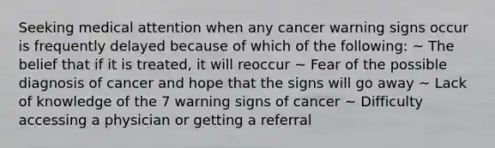 Seeking medical attention when any cancer warning signs occur is frequently delayed because of which of the following: ~ The belief that if it is treated, it will reoccur ~ Fear of the possible diagnosis of cancer and hope that the signs will go away ~ Lack of knowledge of the 7 warning signs of cancer ~ Difficulty accessing a physician or getting a referral