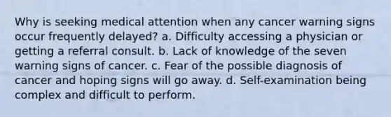 Why is seeking medical attention when any cancer warning signs occur frequently delayed? a. Difficulty accessing a physician or getting a referral consult. b. Lack of knowledge of the seven warning signs of cancer. c. Fear of the possible diagnosis of cancer and hoping signs will go away. d. Self-examination being complex and difficult to perform.