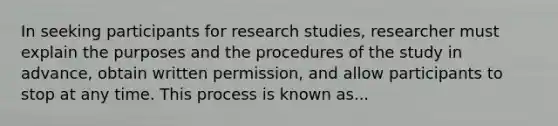 In seeking participants for research studies, researcher must explain the purposes and the procedures of the study in advance, obtain written permission, and allow participants to stop at any time. This process is known as...