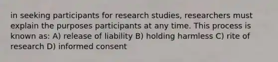 in seeking participants for research studies, researchers must explain the purposes participants at any time. This process is known as: A) release of liability B) holding harmless C) rite of research D) informed consent