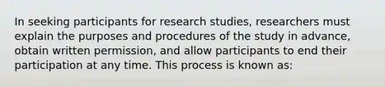 In seeking participants for research studies, researchers must explain the purposes and procedures of the study in advance, obtain written permission, and allow participants to end their participation at any time. This process is known as: