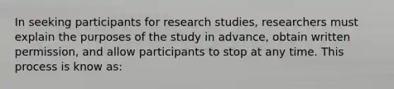 In seeking participants for research studies, researchers must explain the purposes of the study in advance, obtain written permission, and allow participants to stop at any time. This process is know as: