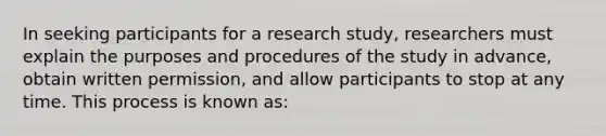 In seeking participants for a research study, researchers must explain the purposes and procedures of the study in advance, obtain written permission, and allow participants to stop at any time. This process is known as: