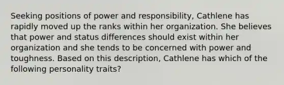 Seeking positions of power and responsibility, Cathlene has rapidly moved up the ranks within her organization. She believes that power and status differences should exist within her organization and she tends to be concerned with power and toughness. Based on this description, Cathlene has which of the following personality traits?