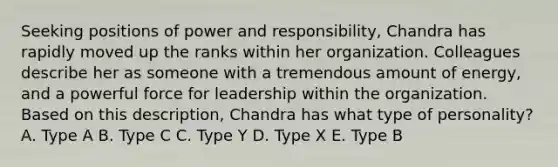 Seeking positions of power and responsibility, Chandra has rapidly moved up the ranks within her organization. Colleagues describe her as someone with a tremendous amount of energy, and a powerful force for leadership within the organization. Based on this description, Chandra has what type of personality? A. Type A B. Type C C. Type Y D. Type X E. Type B