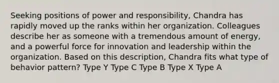 Seeking positions of power and responsibility, Chandra has rapidly moved up the ranks within her organization. Colleagues describe her as someone with a tremendous amount of energy, and a powerful force for innovation and leadership within the organization. Based on this description, Chandra fits what type of behavior pattern? Type Y Type C Type B Type X Type A