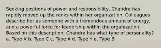 Seeking positions of power and responsibility, Chandra has rapidly moved up the ranks within her organization. Colleagues describe her as someone with a tremendous amount of energy, and a powerful force for leadership within the organization. Based on this description, Chandra has what type of personality? a. Type X b. Type C c. Type A d. Type Y e. Type B