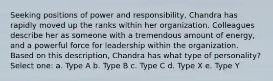 Seeking positions of power and responsibility, Chandra has rapidly moved up the ranks within her organization. Colleagues describe her as someone with a tremendous amount of energy, and a powerful force for leadership within the organization. Based on this description, Chandra has what type of personality? Select one: a. Type A b. Type B c. Type C d. Type X e. Type Y