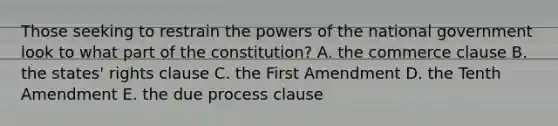 Those seeking to restrain the powers of the national government look to what part of the constitution? A. the commerce clause B. the states' rights clause C. the First Amendment D. the Tenth Amendment E. the due process clause