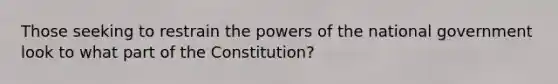 Those seeking to restrain the powers of the national government look to what part of the Constitution?