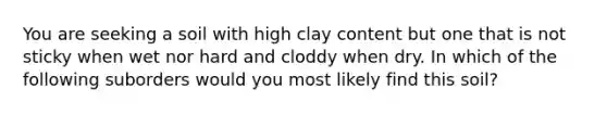 You are seeking a soil with high clay content but one that is not sticky when wet nor hard and cloddy when dry. In which of the following suborders would you most likely find this soil?