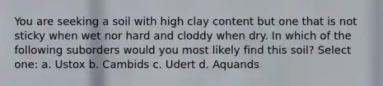 You are seeking a soil with high clay content but one that is not sticky when wet nor hard and cloddy when dry. In which of the following suborders would you most likely find this soil? Select one: a. Ustox b. Cambids c. Udert d. Aquands