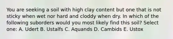 You are seeking a soil with high clay content but one that is not sticky when wet nor hard and cloddy when dry. In which of the following suborders would you most likely find this soil? Select one: A. Udert B. Ustalfs C. Aquands D. Cambids E. Ustox