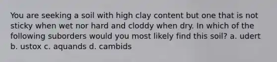 You are seeking a soil with high clay content but one that is not sticky when wet nor hard and cloddy when dry. In which of the following suborders would you most likely find this soil? a. udert b. ustox c. aquands d. cambids