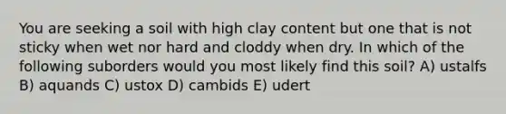 You are seeking a soil with high clay content but one that is not sticky when wet nor hard and cloddy when dry. In which of the following suborders would you most likely find this soil? A) ustalfs B) aquands C) ustox D) cambids E) udert