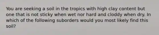 You are seeking a soil in the tropics with high clay content but one that is not sticky when wet nor hard and cloddy when dry. In which of the following suborders would you most likely find this soil?